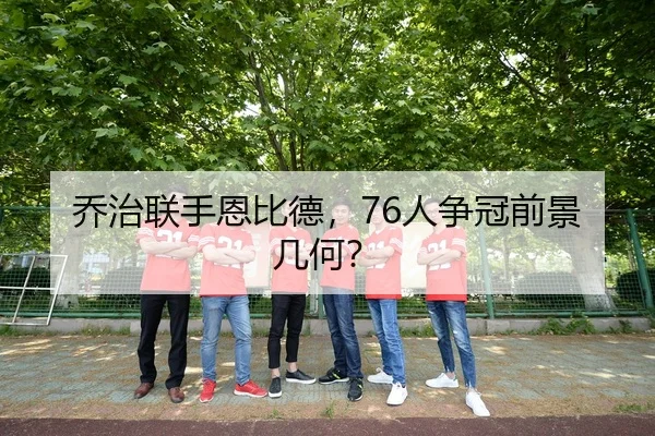 乔治联手恩比德,76人争冠前景几何?