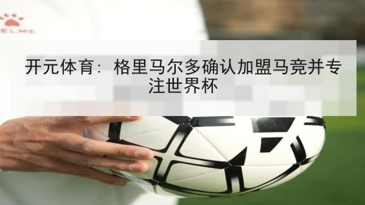 开元体育: 格里马尔多确认加盟马竞并专注世界杯 开元体育: 格里马尔多确认加盟马竞并专注世界杯