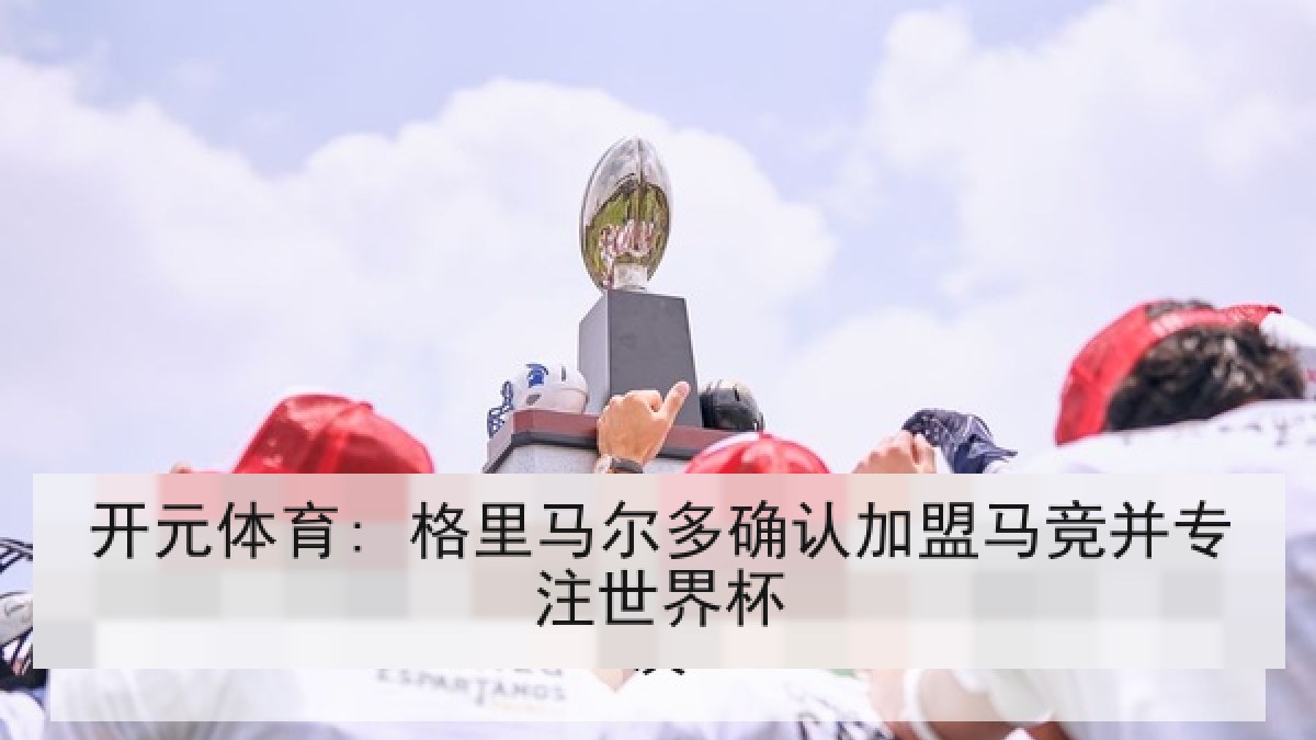 开元体育: 格里马尔多确认加盟马竞并专注世界杯 开元体育: 格里马尔多确认加盟马竞并专注世界杯