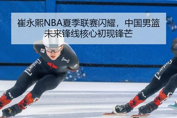 崔永熙NBA夏季联赛闪耀，中国男篮未来锋线核心初现锋芒