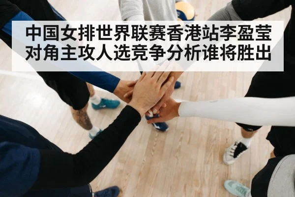 中国女排世界联赛香港站李盈莹对角主攻人选竞争分析谁将胜出