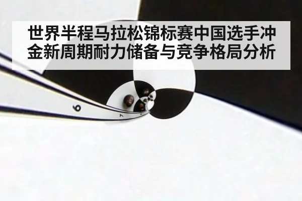 世界半程马拉松锦标赛中国选手冲金新周期耐力储备与竞争格局分析